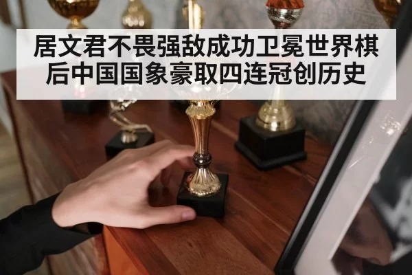 居文君不畏强敌成功卫冕世界棋后中国国象豪取四连冠创历史