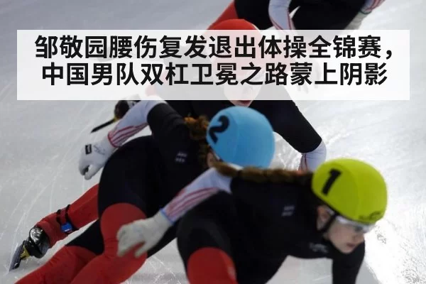 邹敬园腰伤复发退出体操全锦赛,中国男队双杠卫冕之路蒙上阴影
